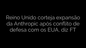 ​Reino Unido corteja expansão da Anthropic após conflito de defesa com os EUA, diz FT 